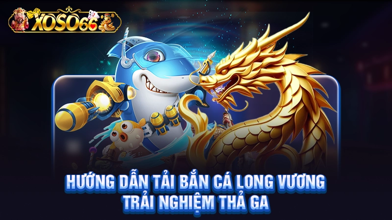 Hướng dẫn tải bắn cá long vương trải nghiệm thả ga